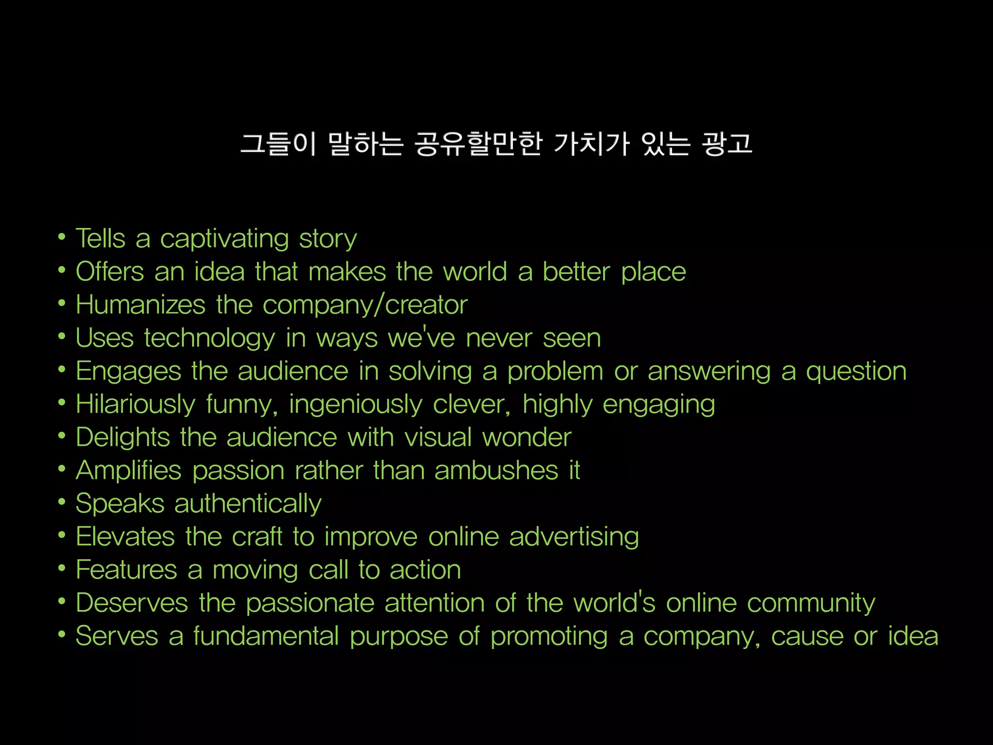 •   Tells a captivating story
•   Offers an idea that makes the world a better place
•   Humanizes the company/creator
•   Uses technology in ways we've never seen
•   Engages the audience in solving a problem or answering a question
•   Hilariously funny, ingeniously clever, highly engaging
•   Delights the audience with visual wonder
•   Amplifies passion rather than ambushes it
•   Speaks authentically
•   Elevates the craft to improve online advertising
•   Features a moving call to action
•   Deserves the passionate attention of the world's online community
•   Serves a fundamental purpose of promoting a company, cause or idea
 