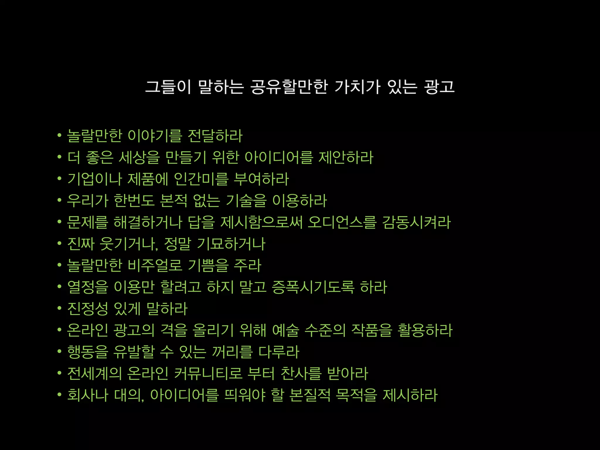 •   놀랄만한 이야기를 전달하라
•   더 좋은 세상을 만들기 위한 아이디어를 제안하라
•   기업이나 제품에 인간미를 부여하라
•   우리가 한번도 본적 없는 기술을 이용하라
•   문제를 해결하거나 답을 제시함으로써 오디언스를 감동시켜라
•   진짜 웃기거나, 정말 기묘하거나
•   놀랄만한 비주얼로 기쁨을 주라
•   열정을 이용만 할려고 하지 말고 증폭시기도록 하라
•   진정성 있게 말하라
•   온라인 광고의 격을 올리기 위해 예술 수준의 작품을 활용하라
•   행동을 유발할 수 있는 꺼리를 다루라
•   전세계의 온라인 커뮤니티로 부터 찬사를 받아라
•   회사나 대의, 아이디어를 띄워야 할 본질적 목적을 제시하라
 