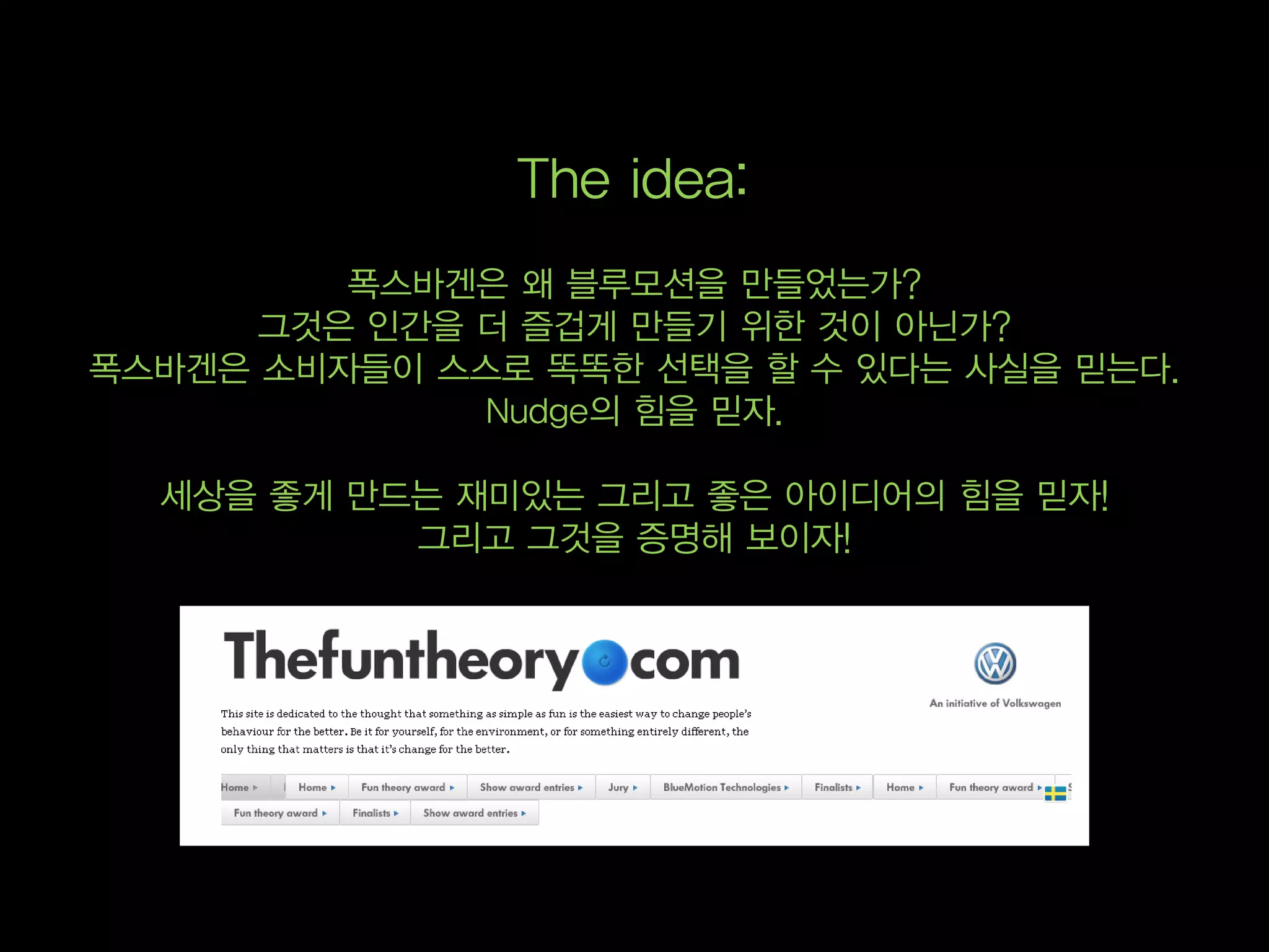 The idea:
         폭스바겐은 왜 블루모션을 만들었는가?
      그것은 인간을 더 즐겁게 만들기 위한 것이 아닌가?
폭스바겐은 소비자들이 스스로 똑똑한 선택을 할 수 있다는 사실을 믿는다.
              Nudge의 힘을 믿자.

  세상을 좋게 만드는 재미있는 그리고 좋은 아이디어의 힘을 믿자!
           그리고 그것을 증명해 보이자!
 