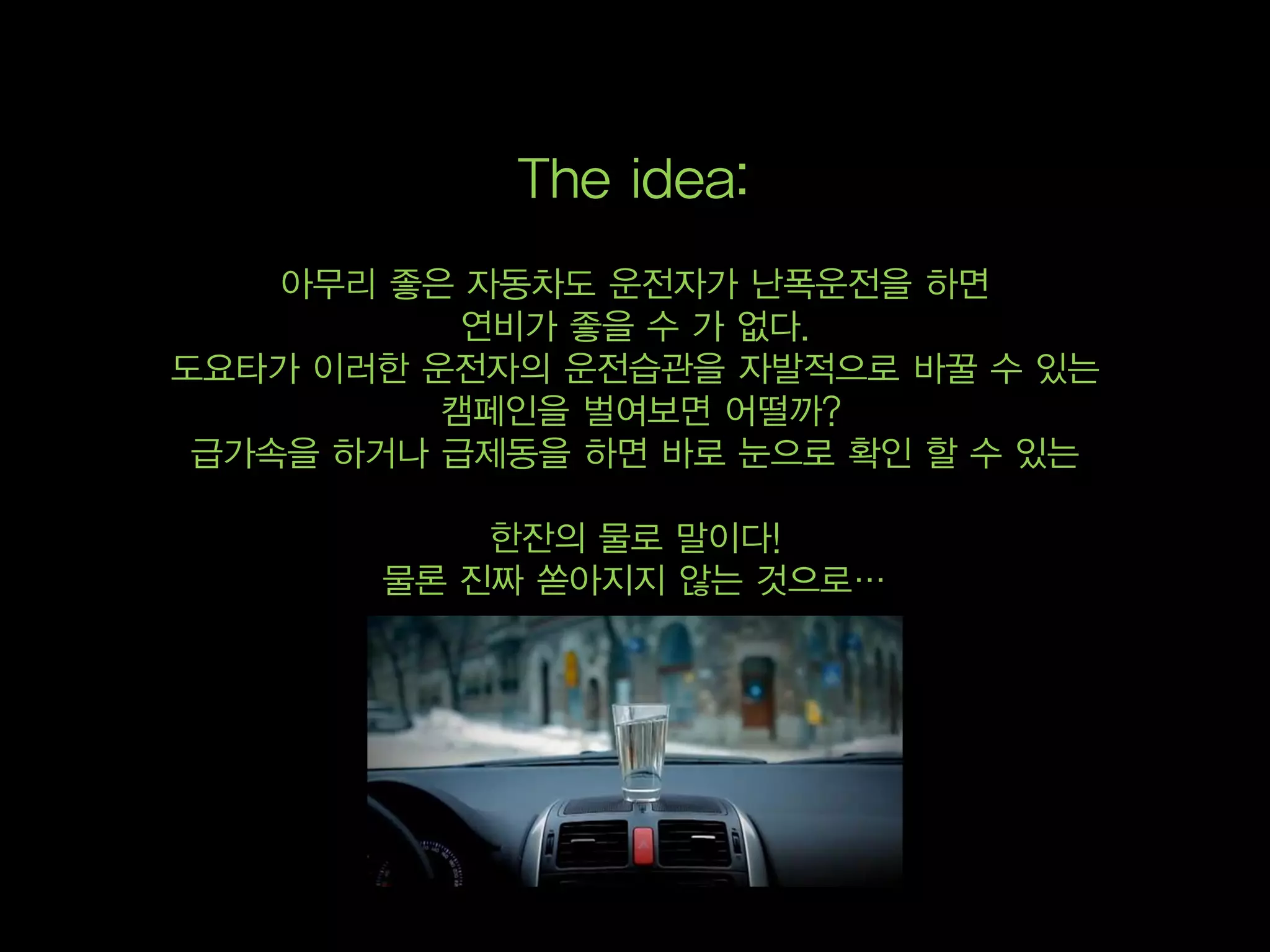 The idea:
    아무리 좋은 자동차도 운전자가 난폭운전을 하면
           연비가 좋을 수 가 없다.
도요타가 이러한 운전자의 운전습관을 자발적으로 바꿀 수 있는
          캠페인을 벌여보면 어떨까?
 급가속을 하거나 급제동을 하면 바로 눈으로 확인 할 수 있는

           한잔의 물로 말이다!
       물론 진짜 쏟아지지 않는 것으로…
 