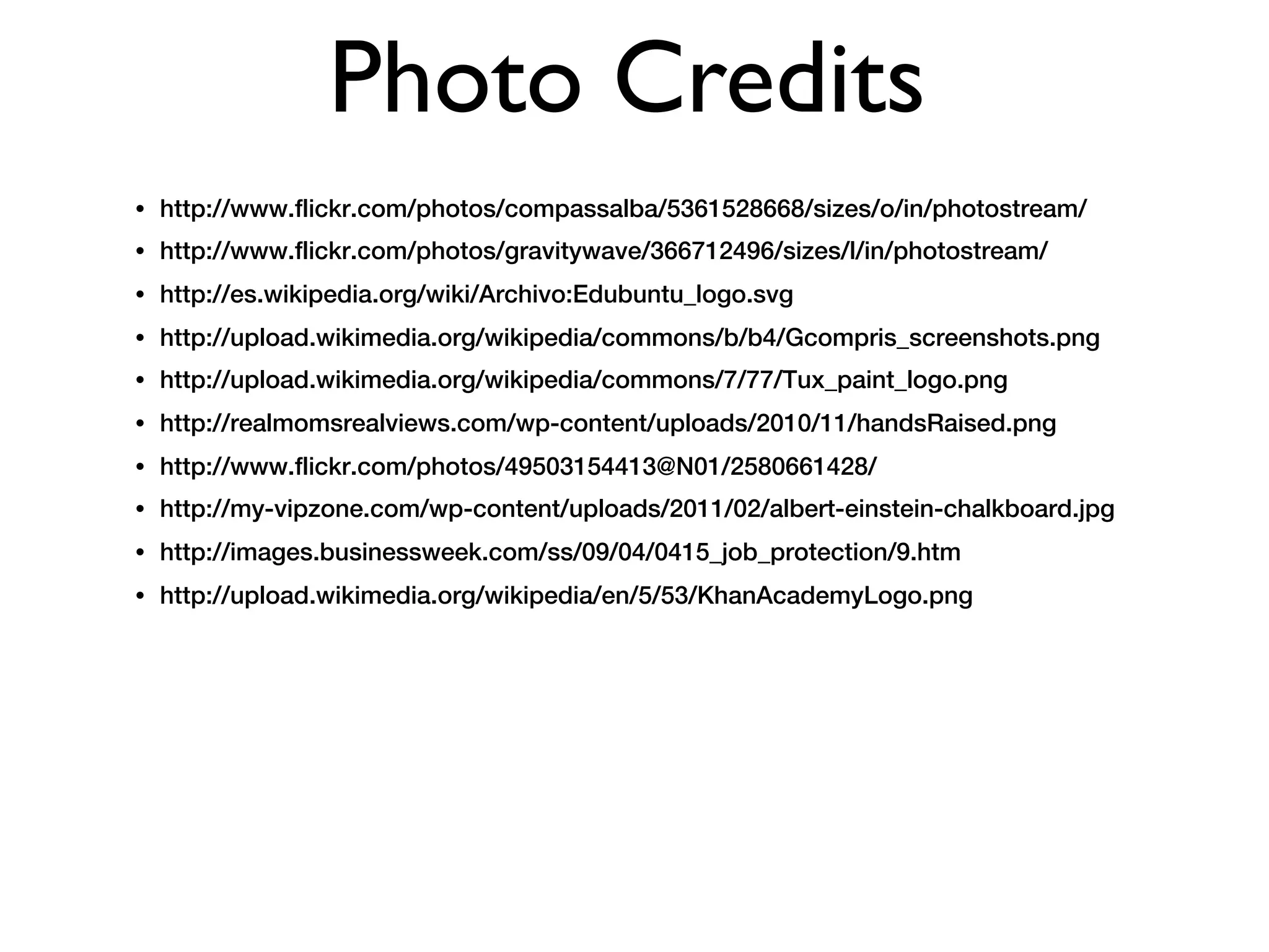 Photo Credits
•   http://www.flickr.com/photos/compassalba/5361528668/sizes/o/in/photostream/
•   http://www.flickr.com/photos/gravitywave/366712496/sizes/l/in/photostream/
•   http://es.wikipedia.org/wiki/Archivo:Edubuntu_logo.svg
•   http://upload.wikimedia.org/wikipedia/commons/b/b4/Gcompris_screenshots.png
•   http://upload.wikimedia.org/wikipedia/commons/7/77/Tux_paint_logo.png
•   http://realmomsrealviews.com/wp-content/uploads/2010/11/handsRaised.png
•   http://www.flickr.com/photos/49503154413@N01/2580661428/
•   http://my-vipzone.com/wp-content/uploads/2011/02/albert-einstein-chalkboard.jpg
•   http://images.businessweek.com/ss/09/04/0415_job_protection/9.htm
•   http://upload.wikimedia.org/wikipedia/en/5/53/KhanAcademyLogo.png
 