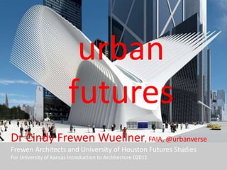 urban futures A presentation by  Dr Cindy Frewen Wuellner, FAIA, @urbanverse Frewen Architects and University of Houston Futures Studies  For University of Kansas Introduction to Architecture 02011   