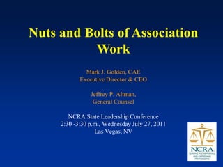 Nuts and Bolts of Association
          Work
              Mark J. Golden, CAE
            Executive Director & CEO

                Jeffrey P. Altman,
                 General Counsel

        NCRA State Leadership Conference
     2:30 -3:30 p.m., Wednesday July 27, 2011
                  Las Vegas, NV
 
