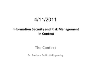 4/11/2011  Information Security and Risk Management  in Context The Context Dr. Barbara Endicott-Popovsky 