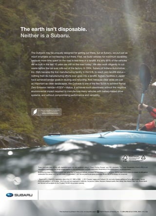 The earth isn’t disposable.
Neither is a Subaru.


    The Outback may be uniquely designed for getting out there, but at Subaru, we put just as
    much emphasis on not leaving it out there. First, we build vehicles for maximum durability,
    because more time spent on the road is less time in a landfill. It’s why 95% of the vehicles
    we’ve built in the last 10 years are still on the road today.1 We also work diligently to cut
    waste before the car ever rolls out of the factory. In 2004, Subaru of Indiana Automotive,
    Inc. (SIA) became the first manufacturing facility in the U.S. to reach zero landfill status—
    nothing from its manufacturing efforts ever goes into a landfill. Subaru facilities in Japan
    have achieved similar goals in reusing and recycling. And, because clear skies are just
    as important as clean landscapes, the Outback is one of the few SUVs to achieve Partial
    Zero Emission Vehicle—PZEV2—status. It achieves such cleanliness without the negative
    environmental impact required to manufacture many vehicles with battery-based drive
    systems, and without compromising performance and versatility.




              Find out more about our efforts to
                 keep it cleaner and greener.
                subaru.com/environment




          These brochures were printed with vegetable-based inks and produced using a “Green Printing Process” and FSC standards. The Forest Stewardship Council (FSC) is an
          international organization that brings people together to find solutions which promote responsible stewardship of the world’s forests and environments.

          By producing these brochures in a green way rather than by traditional methods, we saved 128 trees preserved for the future; 369 lbs water-borne waste not created; 54,288 gallons
          wastewater flow saved; 6,007 lbs solid waste not generated; 11,827 lbs net greenhouse gases prevented; 90,524,490 BTUs energy not consumed.


          1 Based on R. L. Polk & Co. registration data in the U.S. 1999 to 2009. 2 2011 Forester, Legacy and Outback 2.5L non-turbo models certified as Partial Zero Emission Vehicle
          (PZEV) are available in all 50 states. Only those sold and registered in California, Connecticut, Maine, Maryland, Massachusetts, New Jersey, New Mexico, New York, Rhode Island
          and Vermont will be eligible for the 15 years/150,000 mile emission warranty.




                                                   This brochure is printed in the U.S.A. on recycled paper.   ©2010 Subaru of America, Inc. 11.OBK.SRB.525 (S-10788, 200K, 5/10, CG)
 
