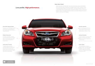 Subaru Boxer Engine

                                                                                      Better engines start with better ideas. That’s why we think about engines a little differently.

                                              Low profile. High performance.          And it’s why every Subaru is powered by the SUBARU BOXER® engine. It features a unique
                                                                                      horizontally opposed design and symmetrical layout. The design advantages it has over “V”
                                                                                      or inline engines means it provides powerful, yet smooth acceleration, while at the same time
                                                                                      helping to create a more stable and balanced vehicle. It’s an insightful difference that has the
                                                                                      power to make driving more engaging.




Horizontally Opposed Design                                                                                                                                    Smoother Operation

The pistons move in 180-degree opposition                                                                                                                      Step on the accelerator and the revs
                                               >>
                                                                                                                                                            >>
to each other on a horizontal plane, so                                                                                                                        come on smooth. While there’s plenty
each naturally cancels out the vibration of                                                                                                                    of power when you need it, it never
the piston opposite it.                                                                                                                                        compromises your comfort or control.




Durable Construction                                                                                                                                           Increased Durability

The engine’s flat design is inherently                                                                                                                         An engine subjected to less vibration lasts
rigid, and reduces the amount of vibration                                                                                                                     longer. It’s no wonder 95% of Subaru
                                               >>
                                                                                                                                                            >>
that “V” or inline engines—with more                                                                                                                           vehicles built in the last 10 years are still
upright pistons—are subjected to                                                                                                                               on the road today.1
during operation.                                                                                                                                            1 Based on R. L. Polk & Co. registration data in the U.S. 1999 to 2009.




Lower Center of Gravity                                                                                                                                        Greater Agility

The flatter profile and perfectly                                                                                                                              The vehicle responds more quickly to
symmetrical design of the engine block,                                                                                                                        changes in direction, which gives a feeling
and the fact that it sits lower in the
                                               >>                                                                                                           >>
                                                                                                                                                               of tightness in turns. And it’s less likely
chassis, make the overall vehicle more                                                                                                                         to become unstable during maneuvers,
stably balanced and resistant to side-to-                                                                                                                      giving you an increased feeling of being
side motion than other designs.                                                                                                                                in control at all times.




                  Find out more about
                how our engine compares.
               subaru.com/boxer-engine

                                                                                                                                                                                                   Legacy 3.6R in Ruby Red Pearl.
                                                                               15
 