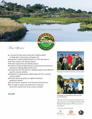 S P O N S O R S H IP PAC KAG E




                                                                                                                                       ©Miller Brown




Team Sponsor
n   1 Foursome for three rounds of golf with a Celebrity Captain
    on Pebble Beach, Spanish Bay, and Spyglass Hill
n   Recognition at Opening Night Reception as an NFL Team Sponsor
n   VIP night reception with Celebrity Captains
n   VIP photo opportunities with Celebrity Captains
n   Invitations to Opening Night Reception, Sunday Evening Entertainment
    Gala/Auction & Monday Night Awards Dinner
n   Full page ad as NFL Team Sponsor in playbook/magazine with additional
    pages for company marketing                                             Paul Krause, Pro Football Hall of Fame, and team players

n   Recognition on Legends Sponsor Website Page with link to sponsor’s
    corporate website
n   NFL Team Sponsor recognition on Legends Invitational
    promotional materials
n   NFL Team Sponsor recognition at all Tournament Evening events
n   We are happy to explore every opportunity to make your
    sponsorship a special event for you and your attendees



$25,000
                                                                            Ted Hendricks, Pro Football Hall of Fame, with John
                                                                            Lee’s 2010 foursome

                                                                            “My wife and I truly enjoyed each and every one
                                                                            of the many years we participated and have made
                                                                            lifelong friends among the NFL pros we met at
                                                                            tournament.”
                                                                            – Doug Turner, 18 year Foursome Host
 