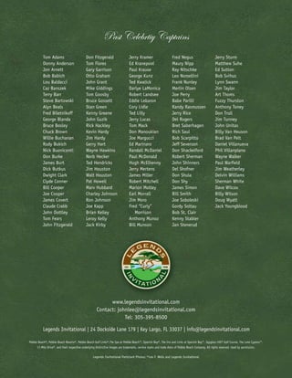 Past Celebrtiy Captains
          Tom Adams                          Don Fitzgerald                      Jerry Kramer                       Fred Negus                         Jerry Sturm
          Donny Anderson                     Tom Flores                          Ed Kranepool                       Maury Nipp                         Matthew Suhe
          Jon Arnett                         Gary Garrison                       Paul Krause                        Ray Nitschke                       Ed Sutton
          Bob Babich                         Otto Graham                         George Kunz                        Leo Nomellini                      Bob Svihus
          Lou Baldacci                       John Grant                          Ted Kwalick                        Frank Nunley                       Lynn Swann
          Caz Banszek                        Mike Giddings                       Darlye LaMonica                    Merlin Olsen                       Jim Taylor
          Terry Barr                         Tom Goosby                          Robert Landsee                     Joe Perry                          Art Thoms
          Steve Bartowski                    Bruce Gossett                       Eddie Lebaron                      Babe Parilli                       Fuzzy Thurston
          Alyn Beals                         Stan Green                          Cory Lidle                         Randy Rasmussen                    Anthony Toney
          Fred Biletnikoff                   Kenny Greene                        Ted Lilly                          Jerry Rice                         Don Trull
          George Blanda                      John Guzik                          Jerry Lucas                        Del Rogers                         Jim Tunney
          Bruce Bosley                       Rick Hackley                        Tom Mack                           Bret Saberhagen                    John Unitas
          Chuck Brown                        Kevin Hardy                         Don Manoukian                      Rich Saul                          Billy Van Heuson
          Willie Buchanan                    Jim Hardy                           Joe Margucci                       Bob Scarpitto                      Brad Van Pelt
          Rudy Bukich                        Gerry Hart                          Ed Marinaro                        Jeff Severson                      Daniel Villanueva
          Nick Buoniconti                    Wayne Hawkins                       Randall McDaniel                   Don Shackelford                    Phil Villanplano
          Don Burke                          Norb Hecker                         Paul McDonald                      Robert Sherman                     Wayne Walker
          James Burt                         Ted Hendricks                       Hugh McElhenny                     John Shinners                      Paul Warfield
          Dick Butkus                        Jim Houston                         Jerry Mertens                      Del Shofner                        Jim Weatherley
          Dwight Clark                       Walt Houston                        James Miller                       Don Shula                          Delvin Williams
          Clyde Conner                       Pat Howell                          Robert Mitchell                    Don Shy                            Sherman White
          Bill Cooper                        Marv Hubbard                        Marion Motley                      James Simon                        Dave Wilcox
          Joe Cooper                         Charley Johnson                     Earl Morrall                       Bill Smith                         Billy Wilson
          James Covert                       Ron Johnson                         Jim Moro                           Joe Soboleski                      Doug Wyatt
          Claude Crabb                       Joe Kapp                            Fred “Curly”                       Gordy Soltau                       Jack Youngblood
          John Dottley                       Brian Kelley                           Morrison                        Bob St. Clair
          Tom Fears                          Leroy Kelly                         Anthony Munoz                      Kenny Stabler
          John Fitzgerald                    Jack Kirby                          Bill Munson                        Jan Stenerud




                                                            www.legendsinvitational.com
                                                      Contact: johnlee@legendsinvitational.com
                                                                  Tel: 305-395-8500

          Legends Invitational | 24 Dockside Lane 179 | Key Largo, FL 33037 | info@legendsinvitational.com

Pebble Beach®, Pebble Beach Resorts®, Pebble Beach Golf Links®,The Spa at Pebble Beach™, Spanish Bay®, The Inn and Links at Spanish Bay™, Spyglass Hill® Golf Course, The Lone Cypress™,
      17-Mile Drive®, and their respective underlying distinctive images are trademarks, service marks and trade dress of Pebble Beach Company. All rights reserved. Used by permission.

                                                   Legends Invitational Particiant Photos: ©Leo F. Wells and Legends Invitational
 