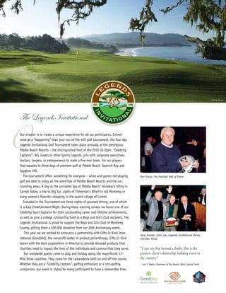 ©Miller Brown




The Legends Invitational


O
Our mission is to create a unique experience for all our participants. Coined
more as a “Happening” than your run-of-the-mill golf tournament, the four-day
Legends Invitational Golf Tournament takes place annually at the prestigious
Pebble Beach Resorts – the distinguished host of the 2010 US Open. “Celebrity
Captains”, NFL Greats or other Sports Legends, join with corporate executives,
doctors, lawyers, or entrepreneurs to make a five-man team. For our players
that equates to three days of premiere golf at Pebble Beach, Spanish Bay and
Spyglass Hill.
   The tournament offers something for everyone – wives and guests not playing        Don Shula, Pro Football Hall of Fame
golf are able to enjoy all the amenities of Pebble Beach Resorts and the sur-
rounding areas. A day at the unrivaled Spa at Pebble Beach, horseback riding in
Carmel Valley, a trip to Big Sur, sights of Fisherman’s Wharf in old Monterey or
every woman’s favorite: shopping in the quaint village of Carmel.
   Included in the Tournament are three nights of gourmet dining, one of which
is a Gala Entertainment Night. During these evening soirees we honor one of our
Celebrity Sport Captains for their outstanding career and lifetime achievements,
as well as give a college scholarship fund to a Boys and Girl’s Club recipient. The
Legends Invitational is proud to support the Boys and Girls Club of Monterey
County, gifting them a $50,000 donation from our 20th Anniversary event.
    This year we are excited to announce a partnership with Gifts In Kind Inter-
                                                                                      Jerry Kramer, John Lee, Legends Invitational Owner,
national (Good360), the nonprofit leader in product philanthropy. Gifts In Kind       and Don Shula
teams with the best corporations in America to provide donated products that
charities need to impact the lives of the individuals and communities they serve.     “I can say that beyond a doubt, this is the
    Our worldwide guests come to play and holiday along the magnificent 17–           greatest client relationship building event in
Mile Drive coastline. They come for the camaraderie both on and off the course.       the country.”
Whether they are a “Celebrity Captain”, golfing enthusiast or a non-golfing           – Leo F. Wells, Chairman of the Board, Wells Capital Fund

companion, our event is styled for every participant to have a memorable time.
 