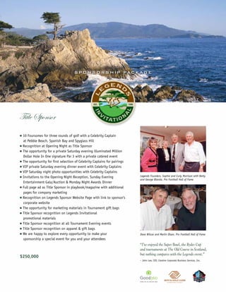S P O N S O R S H IP PAC KAG E




                                                                                                                                           ©Joann Dost




Title Sponsor
n   10 Foursomes for three rounds of golf with a Celebrity Captain
    at Pebble Beach, Spanish Bay and Spyglass Hill
n   Recognition at Opening Night as Title Sponsor
n   The opportunity for a private Saturday evening illuminated Million
    Dollar Hole In One signature Par 3 with a private catered event
n   The opportunity for first selection of Celebrity Captains for pairings
n   VIP private Saturday evening dinner event with Celebrity Captains
n   VIP Saturday night photo opportunities with Celebrity Captains
n   Invitations to the Opening Night Reception, Sunday Evening               Legends Founders, Sophie and Curly Morrison with Betty
                                                                             and George Blanda, Pro Football Hall of Fame
    Entertainment Gala/Auction & Monday Night Awards Dinner
n   Full page ad as Title Sponsor in playbook/magazine with additional
    pages for company marketing
n   Recognition on Legends Sponsor Website Page with link to sponsor’s
    corporate website
n   The opportunity for marketing materials in Tournament gift bags
n   Title Sponsor recognition on Legends Invitational
    promotional materials
n   Title Sponsor recognition at all Tournament Evening events
n   Title Sponsor recognition on apparel & gift bags
n   We are happy to explore every opportunity to make your                   Dave Wilcox and Merlin Olsen, Pro Football Hall of Fame
    sponsorship a special event for you and your attendees
                                                                             “I’ve enjoyed the Super Bowl, the Ryder Cup
                                                                             and tournaments at The Old Course in Scotland,
                                                                             but nothing compares with the Legends event.”
$250,000
                                                                             – John Lee, CEO, Creative Corporate Business Services, Inc.
 