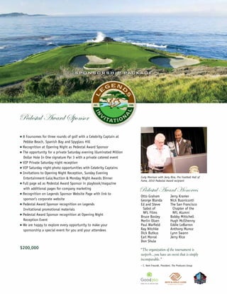 S P O N SO R S H IP PAC KAG E




                                                                                                                                ©Miller Brown




Pedestal Award Sponsor
n   8 Foursomes for three rounds of golf with a Celebrity Captain at
    Pebble Beach, Spanish Bay and Spyglass Hill
n   Recognition at Opening Night as Pedestal Award Sponsor
n   The opportunity for a private Saturday evening illuminated Million
    Dollar Hole In One signature Par 3 with a private catered event
n   VIP Private Saturday night reception
n   VIP Saturday night photo opportunities with Celebrity Captains
n   Invitations to Opening Night Reception, Sunday Evening
    Entertainment Gala/Auction & Monday Night Awards Dinner              Curly Morrison with Jerry Rice, Pro Football Hall of
                                                                         Fame, 2010 Pedestal Award recipient
n   Full page ad as Pedestal Award Sponsor in playbook/magazine

n
    with additional pages for company marketing
    Recognition on Legends Sponsor Website Page with link to
                                                                         Pedestal Award Honorees
                                                                         Otto Graham                 Jerry Kramer
    sponsor’s corporate website                                          George Blanda               Nick Buoniconti
n   Pedestal Award Sponsor recognition on Legends                        Ed and Steve                The San Francisco
    Invitational promotional materials                                    Sabol of                    Chapter of the
                                                                          NFL Films                   NFL Alumni
n   Pedestal Award Sponsor recognition at Opening Night
                                                                         Bruce Bosley                Bobby Mittchell
    Reception Event                                                      Merlin Olsen                Hugh McElhenny
n   We are happy to explore every opportunity to make your               Paul Warfield               Eddie LeBarron
    sponsorship a special event for you and your attendees               Ray Nitchke                 Anthony Munoz
                                                                         Dick Butkus                 Lynn Swann
                                                                         Earl Morral                 Jerry Rice
                                                                         Don Shula
$200,000                                                                 “The organization of the tournament is
                                                                         surperb…you have an event that is simply
                                                                         incomparable.”
                                                                         – C. Kent Freundt, President, The Producers Group
 