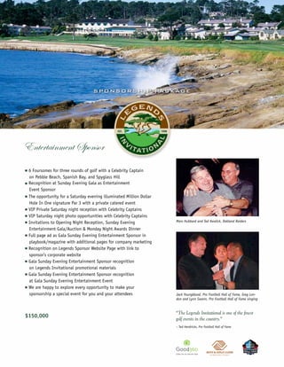 S P O N S O R S H IP PAC KAG E




                                                                                                                                ©Joann Dost




Entertainment Sponsor
n   6 Foursomes for three rounds of golf with a Celebrity Captain
    on Pebble Beach, Spanish Bay, and Spyglass Hill
n   Recognition at Sunday Evening Gala as Entertainment
    Event Sponsor
n   The opportunity for a Saturday evening illuminated Million Dollar
    Hole In One signature Par 3 with a private catered event
n   VIP Private Saturday night reception with Celebrity Captains
n   VIP Saturday night photo opportunities with Celebrity Captains
n   Invitations to Opening Night Reception, Sunday Evening              Marv Hubbard and Ted Kwalick, Oakland Raiders

    Entertainment Gala/Auction & Monday Night Awards Dinner
n   Full page ad as Gala Sunday Evening Entertainment Sponsor in
    playbook/magazine with additional pages for company marketing
n   Recognition on Legends Sponsor Website Page with link to
    sponsor’s corporate website
n   Gala Sunday Evening Entertainment Sponsor recognition
    on Legends Invitational promotional materials
n   Gala Sunday Evening Entertainment Sponsor recognition
    at Gala Sunday Evening Entertainment Event
n   We are happy to explore every opportunity to make your
    sponsorship a special event for you and your attendees              Jack Youngblood, Pro Football Hall of Fame, Greg Lon-
                                                                        don and Lynn Swann, Pro Football Hall of Fame singing


                                                                        “The Legends Invitational is one of the finest
$150,000
                                                                        golf events in the country.”
                                                                        – Ted Hendricks, Pro Football Hall of Fame
 
