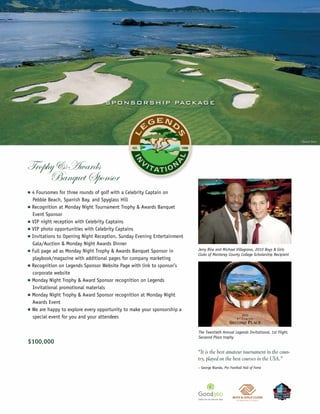 S P O N S O R S H IP PAC KAG E




                                                                                                                                    ©Joann Dost




Trophy & Awards
     Banquet Sponsor
n   4 Foursomes for three rounds of golf with a Celebrity Captain on
    Pebble Beach, Spanish Bay, and Spyglass Hill
n   Recognition at Monday Night Tournament Trophy & Awards Banquet
    Event Sponsor
n   VIP night reception with Celebrity Captains
n   VIP photo opportunities with Celebrity Captains
n   Invitations to Opening Night Reception, Sunday Evening Entertainment
    Gala/Auction & Monday Night Awards Dinner
n   Full page ad as Monday Night Trophy & Awards Banquet Sponsor in        Jerry Rice and Michael Villagrana, 2010 Boys & Girls
                                                                           Clubs of Monterey County College Scholarship Recipient
    playbook/magazine with additional pages for company marketing
n   Recognition on Legends Sponsor Website Page with link to sponsor’s
    corporate website
n   Monday Night Trophy & Award Sponsor recognition on Legends
    Invitational promotional materials
n   Monday Night Trophy & Award Sponsor recognition at Monday Night
    Awards Event
n   We are happy to explore every opportunity to make your sponsorship a
    special event for you and your attendees

                                                                           The Twentieth Annual Legends Invitational, 1st Flight,
                                                                           Secaond Place trophy
$100,000
                                                                           “It is the best amateur tournament in the coun-
                                                                           try, played on the best courses in the USA.”
                                                                           – George Blanda, Pro Football Hall of Fame
 