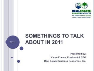 SOMETHINGS TO TALK ABOUT IN 2011 Presented by: Karen France, President & CEO Real Estate Business Resources, Inc.  