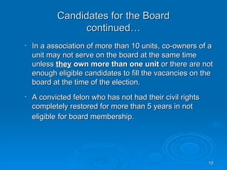 Candidates for the Board
                continued…
•   In a association of more than 10 units, co-owners of a
    unit may not serve on the board at the same time
    unless they own more than one unit or there are not
    enough eligible candidates to fill the vacancies on the
    board at the time of the election.
•   A convicted felon who has not had their civil rights
    completely restored for more than 5 years in not
    eligible for board membership.




                                                           10
 