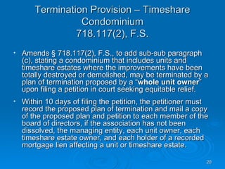 Termination Provision – Timeshare
                 Condominium
                718.117(2), F.S.
•   Amends § 718.117(2), F.S., to add sub-sub paragraph
    (c), stating a condominium that includes units and
    timeshare estates where the improvements have been
    totally destroyed or demolished, may be terminated by a
    plan of termination proposed by a “whole unit owner”
    upon filing a petition in court seeking equitable relief.
•   Within 10 days of filing the petition, the petitioner must
    record the proposed plan of termination and mail a copy
    of the proposed plan and petition to each member of the
    board of directors, if the association has not been
    dissolved, the managing entity, each unit owner, each
    timeshare estate owner, and each holder of a recorded
    mortgage lien affecting a unit or timeshare estate.

                                                             20
 