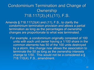 Condominium Termination and Change of
              Ownership
        718.117(3),(4),(11), F.S.
Amends § 718.117(3)(4) and (11), F.S., to clarify the
  condominium termination provision and allows a partial
  termination as long as the percentages of ownership
  changes are proportionate to what was terminated.
   For example, a condominium originally consisted of 100
     units with each unit owner having a 1/100 share in the
     common elements has 50 of the 100 units destroyed
     by a storm, this change now allows the association to
     terminate the 50 as long as the ownership interests
     change to 1/50. This would not be a considered a §
     718.110(4), F.S., amendment.

                                                           22
 