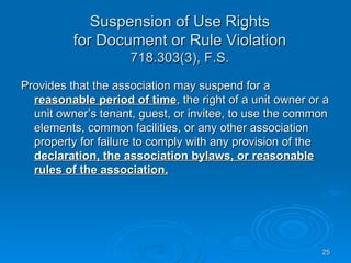 Suspension of Use Rights
          for Document or Rule Violation
                    718.303(3), F.S.

Provides that the association may suspend for a
  reasonable period of time, the right of a unit owner or a
  unit owner’s tenant, guest, or invitee, to use the common
  elements, common facilities, or any other association
  property for failure to comply with any provision of the
  declaration, the association bylaws, or reasonable
  rules of the association.




                                                         25
 