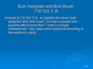 Bulk Assignee and Bulk Buyer
                 718.703, F.S.
Amends § 718.703, F.S., to redefine the terms “bulk
  assignee” and “bulk buyer”, to mean a person who
  acquires title to more than 7 units in a single
  condominium. Also adds some additional rewording of
  this section to clarify.




                                                        29
 
