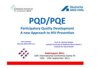 PQD/PQE
   Participatory Quality Development
   A new Approach to HIV-Prevention

    Karl Lemmen                          Prof. Dr. Michael Wright
German AIDS-Hilfe e.V.        Catholic University of Applied Sciences Berlin |
                                        Institute for Social Health


                              Aidsimpact 2011
                    10th International Conference Santa Fe
                         12th - 15th September 2011
 