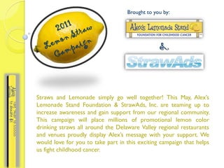 Brought to you by:




                                                &



Straws and Lemonade simply go well together! This May, Alex’s
Lemonade Stand Foundation & StrawAds, Inc. are teaming up to
increase awareness and gain support from our regional community.
This campaign will place millions of promotional lemon color
drinking straws all around the Delaware Valley regional restaurants
and venues proudly display Alex’s message with your support. We
would love for you to take part in this exciting campaign that helps
us fight childhood cancer.
 