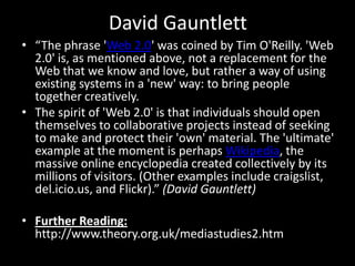David Gauntlett
• “The phrase 'Web 2.0' was coined by Tim O'Reilly. 'Web
2.0' is, as mentioned above, not a replacement for the
Web that we know and love, but rather a way of using
existing systems in a 'new' way: to bring people
together creatively.
• The spirit of 'Web 2.0' is that individuals should open
themselves to collaborative projects instead of seeking
to make and protect their 'own' material. The 'ultimate'
example at the moment is perhaps Wikipedia, the
massive online encyclopedia created collectively by its
millions of visitors. (Other examples include craigslist,
del.icio.us, and Flickr).” (David Gauntlett)
• Further Reading:
http://www.theory.org.uk/mediastudies2.htm

 
