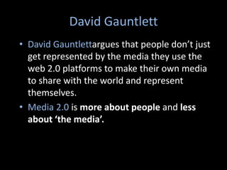 David Gauntlett
• David Gauntlettargues that people don’t just
get represented by the media they use the
web 2.0 platforms to make their own media
to share with the world and represent
themselves.
• Media 2.0 is more about people and less
about ‘the media’.

 