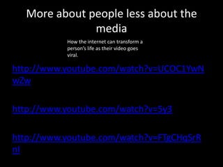 More about people less about the
media
How the internet can transform a
person’s life as their video goes
viral.

• http://www.youtube.com/watch?v=UCOC1YwN
wZw
• http://www.youtube.com/watch?v=5y3
• B6jipB90
• http://www.youtube.com/watch?v=FTgCHqSrR
nI

 