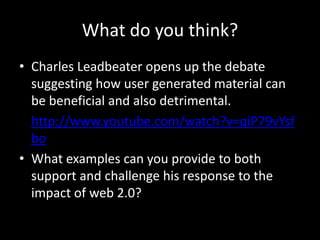 What do you think?
• Charles Leadbeater opens up the debate
suggesting how user generated material can
be beneficial and also detrimental.
• http://www.youtube.com/watch?v=qiP79vYsf
bo
• What examples can you provide to both
support and challenge his response to the
impact of web 2.0?

 