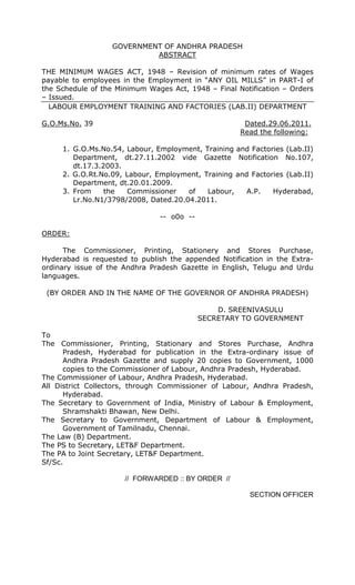 GOVERNMENT OF ANDHRA PRADESH
ABSTRACT
THE MINIMUM WAGES ACT, 1948 – Revision of minimum rates of Wages
payable to employees in the Employment in “ANY OIL MILLS” in PART-I of
the Schedule of the Minimum Wages Act, 1948 – Final Notification – Orders
– Issued.
LABOUR EMPLOYMENT TRAINING AND FACTORIES (LAB.II) DEPARTMENT
G.O.Ms.No. 39 Dated.29.06.2011.
Read the following:
1. G.O.Ms.No.54, Labour, Employment, Training and Factories (Lab.II)
Department, dt.27.11.2002 vide Gazette Notification No.107,
dt.17.3.2003.
2. G.O.Rt.No.09, Labour, Employment, Training and Factories (Lab.II)
Department, dt.20.01.2009.
3. From the Commissioner of Labour, A.P. Hyderabad,
Lr.No.N1/3798/2008, Dated.20.04.2011.
-- o0o --
ORDER:
The Commissioner, Printing, Stationery and Stores Purchase,
Hyderabad is requested to publish the appended Notification in the Extra-
ordinary issue of the Andhra Pradesh Gazette in English, Telugu and Urdu
languages.
(BY ORDER AND IN THE NAME OF THE GOVERNOR OF ANDHRA PRADESH)
D. SREENIVASULU
SECRETARY TO GOVERNMENT
To
The Commissioner, Printing, Stationary and Stores Purchase, Andhra
Pradesh, Hyderabad for publication in the Extra-ordinary issue of
Andhra Pradesh Gazette and supply 20 copies to Government, 1000
copies to the Commissioner of Labour, Andhra Pradesh, Hyderabad.
The Commissioner of Labour, Andhra Pradesh, Hyderabad.
All District Collectors, through Commissioner of Labour, Andhra Pradesh,
Hyderabad.
The Secretary to Government of India, Ministry of Labour & Employment,
Shramshakti Bhawan, New Delhi.
The Secretary to Government, Department of Labour & Employment,
Government of Tamilnadu, Chennai.
The Law (B) Department.
The PS to Secretary, LET&F Department.
The PA to Joint Secretary, LET&F Department.
Sf/Sc.
// FORWARDED :: BY ORDER //
SECTION OFFICER
 