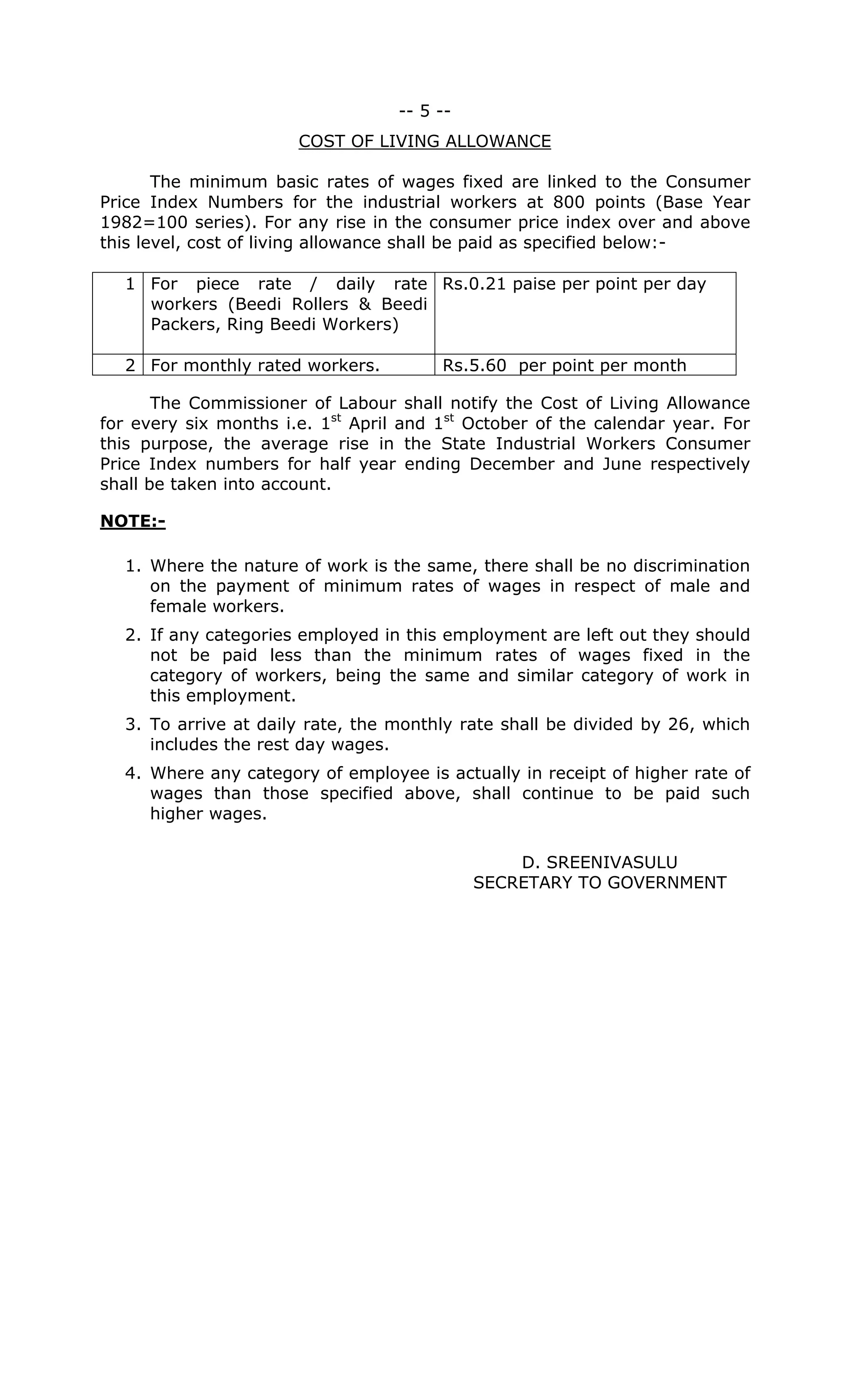 -- 5 --
COST OF LIVING ALLOWANCE
The minimum basic rates of wages fixed are linked to the Consumer
Price Index Numbers for the industrial workers at 800 points (Base Year
1982=100 series). For any rise in the consumer price index over and above
this level, cost of living allowance shall be paid as specified below:-
1 For piece rate / daily rate
workers (Beedi Rollers & Beedi
Packers, Ring Beedi Workers)
Rs.0.21 paise per point per day
2 For monthly rated workers. Rs.5.60 per point per month
The Commissioner of Labour shall notify the Cost of Living Allowance
for every six months i.e. 1st
April and 1st
October of the calendar year. For
this purpose, the average rise in the State Industrial Workers Consumer
Price Index numbers for half year ending December and June respectively
shall be taken into account.
NOTE:-
1. Where the nature of work is the same, there shall be no discrimination
on the payment of minimum rates of wages in respect of male and
female workers.
2. If any categories employed in this employment are left out they should
not be paid less than the minimum rates of wages fixed in the
category of workers, being the same and similar category of work in
this employment.
3. To arrive at daily rate, the monthly rate shall be divided by 26, which
includes the rest day wages.
4. Where any category of employee is actually in receipt of higher rate of
wages than those specified above, shall continue to be paid such
higher wages.
D. SREENIVASULU
SECRETARY TO GOVERNMENT
 