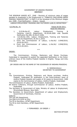 GOVERNMENT OF ANDHRA PRADESH
ABSTRACT
THE MINIMUM WAGES ACT, 1948 - Revision of minimum rates of wages
payable to employees in the Employment in “TOBACCO (INCLUDING BEEDI
MAKING) MANUFACTORY” in PART-I of the Schedule of the Minimum Wages
Act, 1948 - Final Notification – Orders - Issued.
LABOUR EMPLOYMENT TRAINING AND FACTORIES (LAB.II) DEPARTMENT
G.O.Ms.No. 41 Dated.30-06-2011.
Read the following:
1. G.O.Ms.No.47, Labour Employment Training &
Factories (Lab.II) Department, Dt.26.06.2006 vide Gazette
Notification No.406, Dt.06.07.2006.
2. G.O.Rt.No.1381, Labour, Employment, Training and Factories
(Lab.II) Department, Dt.30.11.2010.
3. From the Commissioner of Labour, Lr.No.N1/ 11948/2010,
Dt.02.04.2011.
4. From the Commissioner of Labour, Lr.No.N1/ 11948/2010,
Dt.31.05.2011.
***
ORDER:
The Commissioner, Printing, Stationery and Stores Purchase,
Hyderabad is requested to publish the appended Notification in the Extra-
ordinary issue of the Andhra Pradesh Gazette in English, Telugu and Urdu
languages.
(BY ORDER AND IN THE NAME OF THE GOVERNOR OF ANDHRA PRADESH)
D. SREENIVASULU
SECRETARY TO GOVERNMENT
To
The Commissioner, Printing, Stationery and Stores purchase, Andhra
Pradesh, Hyderabad for publication in the Extra-ordinary issue of
Andhra Pradesh Gazette and supply of 20 copies to Government, 1000
copies to the Commissioner of Labour, Andhra Pradesh, Hyderabad.
The Commissioner of Labour, Andhra Pradesh, Hyderabad.
All District Collectors, through Commissioner of Labour, Andhra Pradesh,
Hyderabad.
The Secretary to Government of India, Ministry of Labour & Employment,
Shramshakti Bhawan, New Delhi.
The Secretary to Government, Department of Labour and Employment,
Government of Tamilnadu, Chennai.
Copy to:
The Law (B) Department.
The OSD to M (LETF & ITIs)
The PS to Secretary, LET&F Department.
The PA to Joint Secretary, LET&F Department.
Sf/Sc.
// FORWARDED :: BY ORDER //
SECTION OFFICER
 