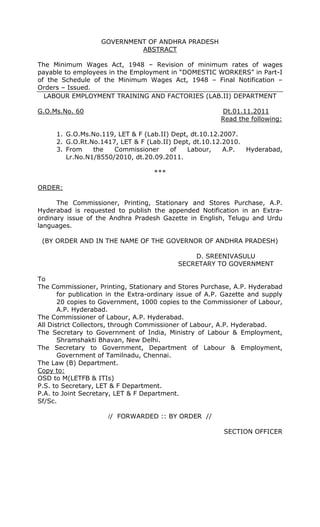 GOVERNMENT OF ANDHRA PRADESH
ABSTRACT
The Minimum Wages Act, 1948 – Revision of minimum rates of wages
payable to employees in the Employment in “DOMESTIC WORKERS” in Part-I
of the Schedule of the Minimum Wages Act, 1948 – Final Notification –
Orders – Issued.
LABOUR EMPLOYMENT TRAINING AND FACTORIES (LAB.II) DEPARTMENT
G.O.Ms.No. 60 Dt.01.11.2011
Read the following:
1. G.O.Ms.No.119, LET & F (Lab.II) Dept, dt.10.12.2007.
2. G.O.Rt.No.1417, LET & F (Lab.II) Dept, dt.10.12.2010.
3. From the Commissioner of Labour, A.P. Hyderabad,
Lr.No.N1/8550/2010, dt.20.09.2011.
***
ORDER:
The Commissioner, Printing, Stationary and Stores Purchase, A.P.
Hyderabad is requested to publish the appended Notification in an Extra-
ordinary issue of the Andhra Pradesh Gazette in English, Telugu and Urdu
languages.
(BY ORDER AND IN THE NAME OF THE GOVERNOR OF ANDHRA PRADESH)
D. SREENIVASULU
SECRETARY TO GOVERNMENT
To
The Commissioner, Printing, Stationary and Stores Purchase, A.P. Hyderabad
for publication in the Extra-ordinary issue of A.P. Gazette and supply
20 copies to Government, 1000 copies to the Commissioner of Labour,
A.P. Hyderabad.
The Commissioner of Labour, A.P. Hyderabad.
All District Collectors, through Commissioner of Labour, A.P. Hyderabad.
The Secretary to Government of India, Ministry of Labour & Employment,
Shramshakti Bhavan, New Delhi.
The Secretary to Government, Department of Labour & Employment,
Government of Tamilnadu, Chennai.
The Law (B) Department.
Copy to:
OSD to M(LETFB & ITIs)
P.S. to Secretary, LET & F Department.
P.A. to Joint Secretary, LET & F Department.
Sf/Sc.
// FORWARDED :: BY ORDER //
SECTION OFFICER
 