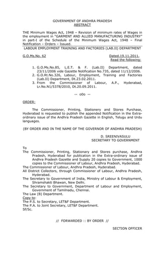 GOVERNMENT OF ANDHRA PRADESH
ABSTRACT
THE Minimum Wages Act, 1948 – Revision of minimum rates of Wages in
the employment in “GARMENT AND ALLIED MANUFACTURING INDUSTRY”
in part-I of the Schedule of the Minimum Wages Act, 1948 – Final
Notification – Orders – Issued.
LABOUR EMPLOYMENT TRAINING AND FACTORIES (LAB.II) DEPARTMENT
G.O.Ms.No. 62 Dated.19.11.2011.
Read the following:
1. G.O.Ms.No.85, L.E.T. & F. (Lab.II) Department, dated
23/11/2006 vide Gazette Notification No.735, dated 11/12/2006.
2. G.O.Rt.No.326, Labour, Employment, Training and Factories
(Lab.II) Department, Dt.23.02.2011.
3. From the Commissioner of Labour, A.P., Hyderabad,
Lr.No.N1/5378/2010, Dt.20.09.2011.
-- o0o --
ORDER:
The Commissioner, Printing, Stationery and Stores Purchase,
Hyderabad is requested to publish the appended Notification in the Extra-
ordinary issue of the Andhra Pradesh Gazette in English, Telugu and Urdu
languages.
(BY ORDER AND IN THE NAME OF THE GOVERNOR OF ANDHRA PRADESH)
D. SREENIVASULU
SECRETARY TO GOVERNMENT
To
The Commissioner, Printing, Stationary and Stores purchase, Andhra
Pradesh, Hyderabad for publication in the Extra-ordinary issue of
Andhra Pradesh Gazette and Supply 20 copies to Government, 1000
copies to the Commissioner of Labour, Andhra Pradesh, Hyderabad.
The Commissioner of Labour, Andhra Pradesh, Hyderabad.
All District Collectors, through Commissioner of Labour, Andhra Pradesh,
Hyderabad.
The Secretary to Government of India, Ministry of Labour & Employment,
Shramshakti Bhawan, New Delhi.
The Secretary to Government, Department of Labour and Employment,
Government of Tamilnadu, Chennai.
The Law (B) Department.
Copy to:
The P.S. to Secretary, LET&F Department.
The P.A. to Joint Secretary, LET&F Department.
Sf/Sc.
// FORWARDED :: BY ORDER //
SECTION OFFICER
 