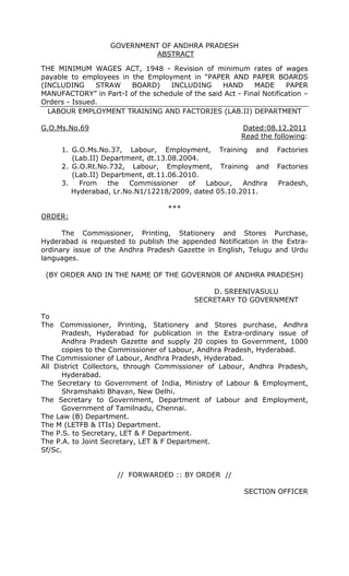 GOVERNMENT OF ANDHRA PRADESH
ABSTRACT
THE MINIMUM WAGES ACT, 1948 - Revision of minimum rates of wages
payable to employees in the Employment in “PAPER AND PAPER BOARDS
(INCLUDING STRAW BOARD) INCLUDING HAND MADE PAPER
MANUFACTORY” in Part-I of the schedule of the said Act - Final Notification –
Orders - Issued.
LABOUR EMPLOYMENT TRAINING AND FACTORIES (LAB.II) DEPARTMENT
G.O.Ms.No.69 Dated:08.12.2011
Read the following:
1. G.O.Ms.No.37, Labour, Employment, Training and Factories
(Lab.II) Department, dt.13.08.2004.
2. G.O.Rt.No.732, Labour, Employment, Training and Factories
(Lab.II) Department, dt.11.06.2010.
3. From the Commissioner of Labour, Andhra Pradesh,
Hyderabad, Lr.No.N1/12218/2009, dated 05.10.2011.
***
ORDER:
The Commissioner, Printing, Stationery and Stores Purchase,
Hyderabad is requested to publish the appended Notification in the Extra-
ordinary issue of the Andhra Pradesh Gazette in English, Telugu and Urdu
languages.
(BY ORDER AND IN THE NAME OF THE GOVERNOR OF ANDHRA PRADESH)
D. SREENIVASULU
SECRETARY TO GOVERNMENT
To
The Commissioner, Printing, Stationery and Stores purchase, Andhra
Pradesh, Hyderabad for publication in the Extra-ordinary issue of
Andhra Pradesh Gazette and supply 20 copies to Government, 1000
copies to the Commissioner of Labour, Andhra Pradesh, Hyderabad.
The Commissioner of Labour, Andhra Pradesh, Hyderabad.
All District Collectors, through Commissioner of Labour, Andhra Pradesh,
Hyderabad.
The Secretary to Government of India, Ministry of Labour & Employment,
Shramshakti Bhavan, New Delhi.
The Secretary to Government, Department of Labour and Employment,
Government of Tamilnadu, Chennai.
The Law (B) Department.
The M (LETFB & ITIs) Department.
The P.S. to Secretary, LET & F Department.
The P.A. to Joint Secretary, LET & F Department.
Sf/Sc.
// FORWARDED :: BY ORDER //
SECTION OFFICER
 