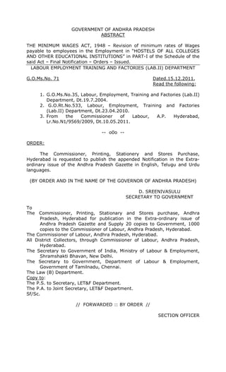 GOVERNMENT OF ANDHRA PRADESH
ABSTRACT
THE MINIMUM WAGES ACT, 1948 – Revision of minimum rates of Wages
payable to employees in the Employment in “HOSTELS OF ALL COLLEGES
AND OTHER EDUCATIONAL INSTITUTIONS” in PART-I of the Schedule of the
said Act – Final Notification – Orders – Issued.
LABOUR EMPLOYMENT TRAINING AND FACTORIES (LAB.II) DEPARTMENT
G.O.Ms.No. 71 Dated.15.12.2011.
Read the following:
1. G.O.Ms.No.35, Labour, Employment, Training and Factories (Lab.II)
Department, Dt.19.7.2004.
2. G.O.Rt.No.533, Labour, Employment, Training and Factories
(Lab.II) Department, Dt.23.04.2010.
3. From the Commissioner of Labour, A.P. Hyderabad,
Lr.No.N1/9569/2009, Dt.10.05.2011.
-- o0o --
ORDER:
The Commissioner, Printing, Stationery and Stores Purchase,
Hyderabad is requested to publish the appended Notification in the Extra-
ordinary issue of the Andhra Pradesh Gazette in English, Telugu and Urdu
languages.
(BY ORDER AND IN THE NAME OF THE GOVERNOR OF ANDHRA PRADESH)
D. SREENIVASULU
SECRETARY TO GOVERNMENT
To
The Commissioner, Printing, Stationary and Stores purchase, Andhra
Pradesh, Hyderabad for publication in the Extra-ordinary issue of
Andhra Pradesh Gazette and Supply 20 copies to Government, 1000
copies to the Commissioner of Labour, Andhra Pradesh, Hyderabad.
The Commissioner of Labour, Andhra Pradesh, Hyderabad.
All District Collectors, through Commissioner of Labour, Andhra Pradesh,
Hyderabad.
The Secretary to Government of India, Ministry of Labour & Employment,
Shramshakti Bhavan, New Delhi.
The Secretary to Government, Department of Labour & Employment,
Government of Tamilnadu, Chennai.
The Law (B) Department.
Copy to:
The P.S. to Secretary, LET&F Department.
The P.A. to Joint Secretary, LET&F Department.
Sf/Sc.
// FORWARDED :: BY ORDER //
SECTION OFFICER
 