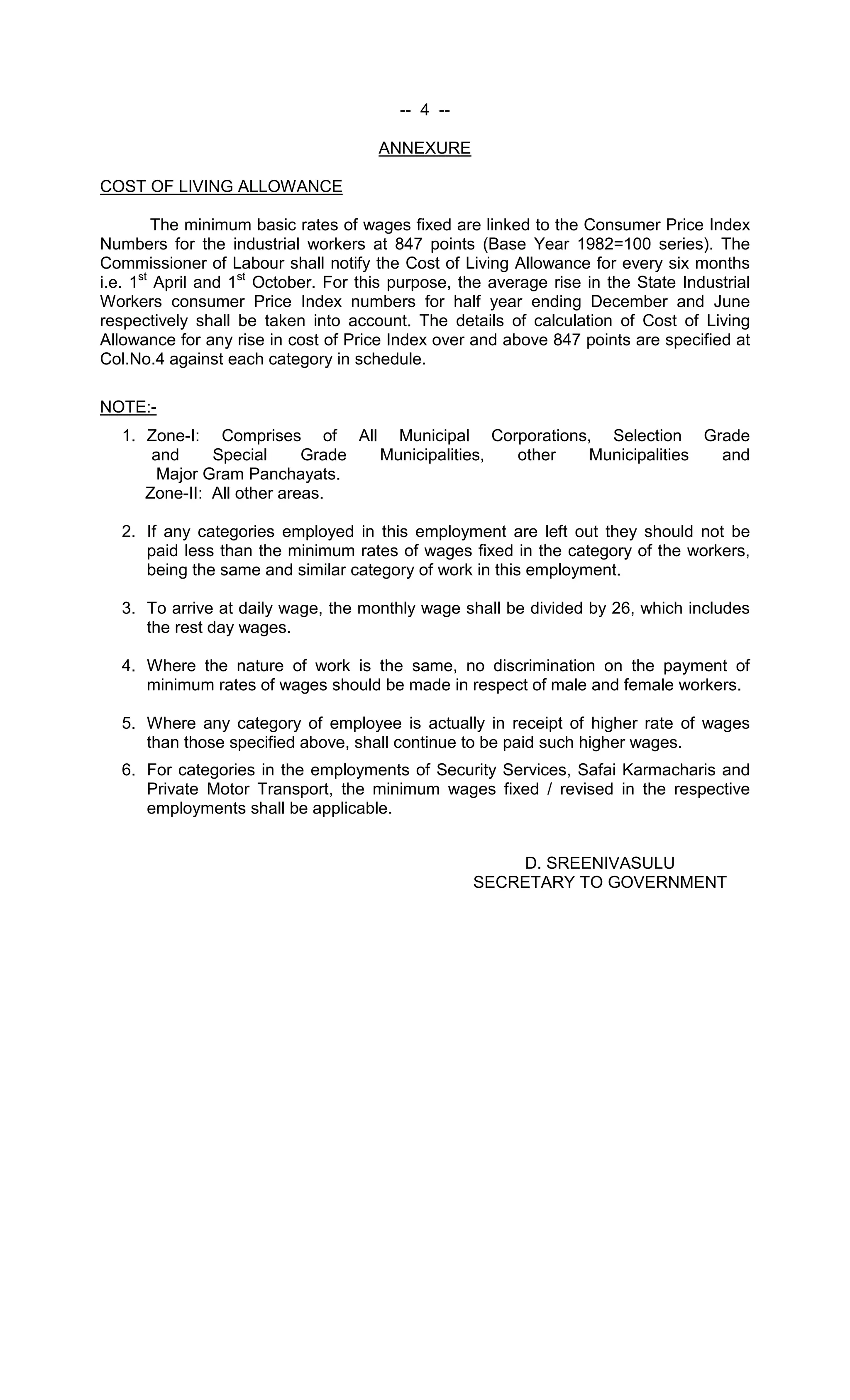 -- 4 --
ANNEXURE
COST OF LIVING ALLOWANCE
The minimum basic rates of wages fixed are linked to the Consumer Price Index
Numbers for the industrial workers at 847 points (Base Year 1982=100 series). The
Commissioner of Labour shall notify the Cost of Living Allowance for every six months
i.e. 1st
April and 1st
October. For this purpose, the average rise in the State Industrial
Workers consumer Price Index numbers for half year ending December and June
respectively shall be taken into account. The details of calculation of Cost of Living
Allowance for any rise in cost of Price Index over and above 847 points are specified at
Col.No.4 against each category in schedule.
NOTE:-
1. Zone-I: Comprises of All Municipal Corporations, Selection Grade
and Special Grade Municipalities, other Municipalities and
Major Gram Panchayats.
Zone-II: All other areas.
2. If any categories employed in this employment are left out they should not be
paid less than the minimum rates of wages fixed in the category of the workers,
being the same and similar category of work in this employment.
3. To arrive at daily wage, the monthly wage shall be divided by 26, which includes
the rest day wages.
4. Where the nature of work is the same, no discrimination on the payment of
minimum rates of wages should be made in respect of male and female workers.
5. Where any category of employee is actually in receipt of higher rate of wages
than those specified above, shall continue to be paid such higher wages.
6. For categories in the employments of Security Services, Safai Karmacharis and
Private Motor Transport, the minimum wages fixed / revised in the respective
employments shall be applicable.
D. SREENIVASULU
SECRETARY TO GOVERNMENT
 