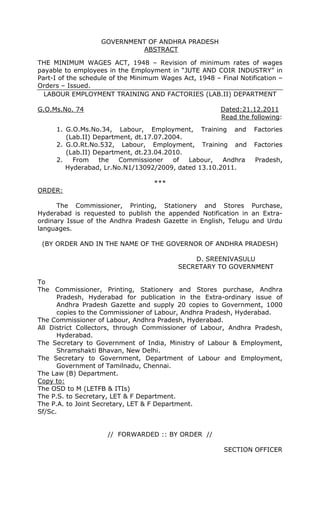 GOVERNMENT OF ANDHRA PRADESH
ABSTRACT
THE MINIMUM WAGES ACT, 1948 – Revision of minimum rates of wages
payable to employees in the Employment in “JUTE AND COIR INDUSTRY” in
Part-I of the schedule of the Minimum Wages Act, 1948 – Final Notification –
Orders – Issued.
LABOUR EMPLOYMENT TRAINING AND FACTORIES (LAB.II) DEPARTMENT
G.O.Ms.No. 74 Dated:21.12.2011
Read the following:
1. G.O.Ms.No.34, Labour, Employment, Training and Factories
(Lab.II) Department, dt.17.07.2004.
2. G.O.Rt.No.532, Labour, Employment, Training and Factories
(Lab.II) Department, dt.23.04.2010.
2. From the Commissioner of Labour, Andhra Pradesh,
Hyderabad, Lr.No.N1/13092/2009, dated 13.10.2011.
***
ORDER:
The Commissioner, Printing, Stationery and Stores Purchase,
Hyderabad is requested to publish the appended Notification in an Extra-
ordinary Issue of the Andhra Pradesh Gazette in English, Telugu and Urdu
languages.
(BY ORDER AND IN THE NAME OF THE GOVERNOR OF ANDHRA PRADESH)
D. SREENIVASULU
SECRETARY TO GOVERNMENT
To
The Commissioner, Printing, Stationery and Stores purchase, Andhra
Pradesh, Hyderabad for publication in the Extra-ordinary issue of
Andhra Pradesh Gazette and supply 20 copies to Government, 1000
copies to the Commissioner of Labour, Andhra Pradesh, Hyderabad.
The Commissioner of Labour, Andhra Pradesh, Hyderabad.
All District Collectors, through Commissioner of Labour, Andhra Pradesh,
Hyderabad.
The Secretary to Government of India, Ministry of Labour & Employment,
Shramshakti Bhavan, New Delhi.
The Secretary to Government, Department of Labour and Employment,
Government of Tamilnadu, Chennai.
The Law (B) Department.
Copy to:
The OSD to M (LETFB & ITIs)
The P.S. to Secretary, LET & F Department.
The P.A. to Joint Secretary, LET & F Department.
Sf/Sc.
// FORWARDED :: BY ORDER //
SECTION OFFICER
 