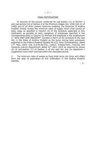 -- 2 --
FINAL NOTIFICATION
In exercise of the powers conferred by sub-section (1) of Section 3
and sub-section (2) of Section 5 of the Minimum Wages Act, 1948 (Act 11 of
1948) and of all other powers hereunto enabling, the Governor of Andhra
Pradesh hereby revises the minimum rates of wages which shall consist of
basic wage as specified in Column (3) of the Schedule appended to this
notification as payable to each categories of employees specified in the
corresponding entry in Column (2) thereof and employed in the employment
in “JUTE AND COIR INDUSTRY” included in Part-I of the Schedule to the said
Act, in the State of Andhra Pradesh as the same having been previously
published in the Andhra Pradesh Gazette No.225, Part-I Extraordinary, dated
17th
May, 2010 vide G.O.Rt.No.532, Labour, Employment, Training and
Factories (Lab.II) Department, dated 23rd
April, 2010 as required by clause
(b) of sub-section (1) of Section 5 of the said Act and no objections /
suggestions have been received within the stipulated period.
2. The minimum rates of wages so fixed shall come into force with effect
from the date of publication of this notification in the Andhra Pradesh
Gazette.
. 3 .
 
