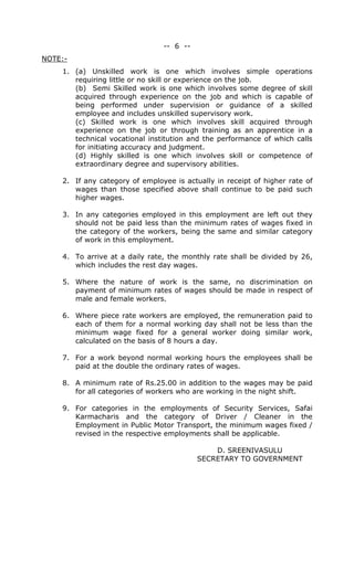 -- 6 --
NOTE:-
1. (a) Unskilled work is one which involves simple operations
requiring little or no skill or experience on the job.
(b) Semi Skilled work is one which involves some degree of skill
acquired through experience on the job and which is capable of
being performed under supervision or guidance of a skilled
employee and includes unskilled supervisory work.
(c) Skilled work is one which involves skill acquired through
experience on the job or through training as an apprentice in a
technical vocational institution and the performance of which calls
for initiating accuracy and judgment.
(d) Highly skilled is one which involves skill or competence of
extraordinary degree and supervisory abilities.
2. If any category of employee is actually in receipt of higher rate of
wages than those specified above shall continue to be paid such
higher wages.
3. In any categories employed in this employment are left out they
should not be paid less than the minimum rates of wages fixed in
the category of the workers, being the same and similar category
of work in this employment.
4. To arrive at a daily rate, the monthly rate shall be divided by 26,
which includes the rest day wages.
5. Where the nature of work is the same, no discrimination on
payment of minimum rates of wages should be made in respect of
male and female workers.
6. Where piece rate workers are employed, the remuneration paid to
each of them for a normal working day shall not be less than the
minimum wage fixed for a general worker doing similar work,
calculated on the basis of 8 hours a day.
7. For a work beyond normal working hours the employees shall be
paid at the double the ordinary rates of wages.
8. A minimum rate of Rs.25.00 in addition to the wages may be paid
for all categories of workers who are working in the night shift.
9. For categories in the employments of Security Services, Safai
Karmacharis and the category of Driver / Cleaner in the
Employment in Public Motor Transport, the minimum wages fixed /
revised in the respective employments shall be applicable.
D. SREENIVASULU
SECRETARY TO GOVERNMENT
 