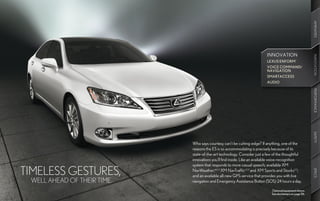 AMENITIES
                                                                          INNOVATION




                                                                                                           INNOVATION
                                                                                                           INNOVATION
                                                                          LEXUS ENFORM ®
                                                                          VOICE COMMAND/
                                                                          NAVIGATION
                                                                          SMARTACCESS
                                                                          AUDIO




                                                                                                           PERFORMANCE
                                                                                                           SAFETY
                             Who says courtesy can’t be cutting-edge? If anything, one of the
                             reasons the ES is so accommodating is precisely because of its
                             state-of-the-art technology. Consider just a few of the thoughtful
                             innovations you’ll find inside. Like an available voice-recognition
                             system that responds to more casual speech; available XM
TIMELESS GESTURES,           NavWeather,™ 2,3 XM NavTraffic 2,3 and XM Sports and Stocks2,3;




                                                                                                           SPECS
                                                             ®



                             and an available all-new GPS service that provides you with live
 WELL AHEAD OF THEIR TIME.   navigation and Emergency Assistance Button (SOS) 24 hours a day.

                                                                             Optional equipment shown.
                                                                             See disclaimers on page 56.
 