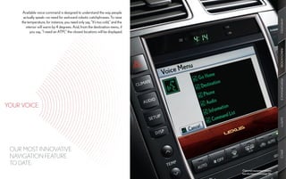 Available voice command is designed to understand the way people
      actually speak—no need for awkward robotic catchphrases. To raise




                                                                                                                AMENITIES
     the temperature, for instance, you need only say, “It’s too cold,” and the
        interior will warm by 4 degrees. And, from the destination menu, if
           you say, “I need an ATM,” the closest locations will be displayed.




                                                                                                                INNOVATION
                                                                                                                PERFORMANCE
YOUR VOICE:




                                                                                                                SAFETY
 OUR MOST INNOVATIVE




                                                                                                                SPECS
 NAVIGATION FEATURE
 TO DATE.
                                                                                  Optional equipment shown.
                                                                                  See disclaimers on page 56.
 