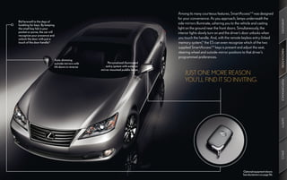Among its many courteous features, SmartAccess9,10 was designed
                                                                                    for your convenience. As you approach, lamps underneath the




                                                                                                                                                              AMENITIES
Bid farewell to the days of
fumbling for keys. By keeping
                                                                                    side mirrors illuminate, ushering you to the vehicle and casting
the small key fob in your                                                           light on the ground near the front doors. Simultaneously, the
pocket or purse, the car will                                                       interior lights slowly turn on and the driver’s door unlocks when
recognize your presence and
unlock the door with just a                                                         you touch the handle. And, with the remote keyless entry-linked
touch of the door handle.10                                                         memory system,10 the ES can even recognize which of the two
                                                                                    supplied SmartAccess9,10 keys is present and adjust the seat,




                                                                                                                                                              INNOVATION
                                                                                    steering wheel and outside-mirror positions to that driver’s
                                                                                    programmed preferences.
                            Auto-dimming
                            outside mirrors with        Personalized illuminated
                            tilt-down in reverse       entry system with exterior
                                                   mirror-mounted puddle lamps
                                                                                        JUST ONE MORE REASON
                                                                                        YOU’LL FIND IT SO INVITING.




                                                                                                                                                              PERFORMANCE
                                                                                                                                                              SAFETY
                                                                                                                                                              SPECS
                                                                                                                                Optional equipment shown.
                                                                                                                                See disclaimers on page 56.
 
