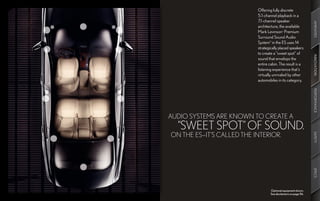 Offering fully discrete
                           5.1-channel playback in a
                           7.1-channel speaker




                                                                 AMENITIES
                           architecture, the available
                           Mark Levinson Premium
                                            ®




                           Surround Sound Audio
                           System11 in the ES uses 14
                           strategically placed speakers
                           to create a “sweet spot” of




                                                                 INNOVATION
                           sound that envelops the
                           entire cabin. The result is a
                           listening experience that’s
                           virtually unrivaled by other
                           automobiles in its category.




                                                                 PERFORMANCE
AUDIO SYSTEMS ARE KNOWN TO CREATE A
  “SWEET SPOT” OF SOUND.
ON THE ES—IT’S CALLED THE INTERIOR.




                                                                 SAFETY
                                                                 SPECS
                                   Optional equipment shown.
                                   See disclaimers on page 56.
 