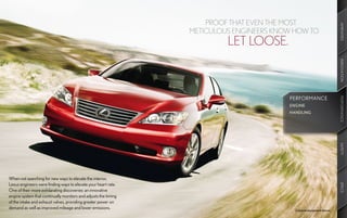 PROOF THAT EVEN THE MOST




                                                                                                                       AMENITIES
                                                                 METICULOUS ENGINEERS KNOW HOW TO
                                                                          LET LOOSE.




                                                                                                                       INNOVATION
                                                                                         PERFORMANCE




                                                                                                                       PERFORMANCE
                                                                                                                       PERFORMANCE
                                                                                         ENGINE
                                                                                         HANDLING




                                                                                                                       SAFETY
When not searching for new ways to elevate the interior,
Lexus engineers were finding ways to elevate your heart rate.




                                                                                                                       SPECS
One of their more exhilarating discoveries: an innovative
engine system that continually monitors and adjusts the timing
of the intake and exhaust valves, providing greater power on
demand as well as improved mileage and lower emissions.                                    Optional equipment shown.
 