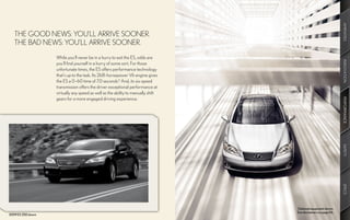 AMENITIES
   THE GOOD NEWS: YOU’LL ARRIVE SOONER.
   THE BAD NEWS: YOU’LL ARRIVE SOONER.
                    While you’ll never be in a hurry to exit the ES, odds are




                                                                                                                 INNOVATION
                    you’ll find yourself in a hurry of some sort. For those
                    unfortunate times, the ES offers performance technology
                    that’s up to the task. Its 268-horsepower V6 engine gives
                    the ES a 0–60 time of 7.0 seconds.12 And, its six-speed
                    transmission offers the driver exceptional performance at
                    virtually any speed as well as the ability to manually shift
                    gears for a more engaged driving experience.




                                                                                                                 PERFORMANCE
                                                                                                                 SAFETY
                                                                                                                 SPECS
                                                                                   Optional equipment shown.
                                                                                   See disclaimers on page 56.
2009 ES 350 shown
 