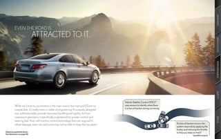 AMENITIES
          EVEN THE ROAD IS
                              ATTRACTED TO IT.




                                                                                                                                                                       INNOVATION
                                                                                                                                                                       PERFORMANCE
                                                                                                                                                                       SAFETY
                                                                                       Vehicle Stability Control (VSC) 13
          While we’d love to say emotion is the main reason the road and ES are so     uses sensors to identify when there
                                                                                       is a loss of traction during cornering.
          inseparable, it’s really more a matter of engineering. A uniquely designed
          rear subframe helps provide improved handling and rigidity. Its front
          suspension geometry is specifically engineered for greater control and




                                                                                                                                                                       SPECS
          steering feel. And, with traction control technology that can respond to
          wheel slippage, even rain and snow may not be able to keep the two apart.                                              If a loss of traction occurs, the
                                                                                                                                 system responds by applying the
                                                                                                                                 brakes and reducing the throttle
Optional equipment shown.                                                                                                        to help you keep on track.*
See disclaimers on page 56.
                                                                                                                                                  *possible scenario
 