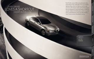 The ES offers some of the most advanced safety
                              technology on the road today. From an available
                              lighting system that can help you see through
 EVERY DRIVER




                                                                                          AMENITIES
                              curves to a 10-airbag8 system with frontal airbags8
LOVES A SHORTCUT.             that are designed to sense and deploy at different
                              speeds. Highly technical systems which required
       EXCEPT IN THIS CASE.   years of development, to be sure. But, frankly, it
                              wasn’t time we were interested in saving.




                                                                                          INNOVATION
                                                                                          PERFORMANCE
                                                          SAFETY




                                                                                          SAFETY
                                                          ACTIVE




                                                                                           SAFETY
                                                          PASSIVE




                                                                                          SPECS
                                                            Optional equipment shown.
                                                            See disclaimers on page 56.
 