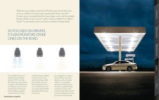 While the Lexus badge on the front of the ES means a lot to those who




                                                                                                        AMENITIES
                        drive our vehicles, it can also mean a great deal to those who don’t.
                        A radar sensor mounted behind the Lexus badge works with the available
                        Dynamic Radar Cruise Control14 system and the available Pre-Collision
                        System15 to constantly monitor and react to vehicles traveling ahead.




                                                                                                        INNOVATION
      SO FOCUSED ON DRIVERS,
      IT EVEN MONITORS OTHER
      ONES ON THE ROAD.




                                                                                                        PERFORMANCE
                                                                                                        SAFETY
               10°   7.5°   5°   15°




      An available Dual-swivel            Available Dynamic Radar       An available Pre-Collision
      Adaptive Front Lighting             Cruise Control14 uses         System (PCS)15 can help
      System (AFS) 16 can help            radar technology to help      determine when a frontal
      illuminate curves by rotating       you maintain a pre-set        collision is unavoidable
      the right or left headlamp up       following distance from       and automatically retracts




                                                                                                        SPECS
      to 15 degrees into a turn at        a car traveling in front of   the driver’s seatbelt to help
      speeds below 19 mph and             you, reducing the throttle    prepare for impact while
      both headlamps together             and applying the brakes,      simultaneously delivering the
      at speeds above 19 mph.             if necessary.                 maximum braking force once
                                                                        you press the brake pedal.
See disclaimers on page 56.
 