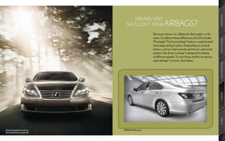 AMENITIES
                                   DRIVERS VARY.
                                SHOULDN’T THEIR            AIRBAGS?
                                                  Not every driver—or collision for that matter—is the
                                                  same. To address these differences, the ES includes




                                                                                                            INNOVATION
                                                  10 airbags.8 The front airbags8 feature a sophisticated
                                                  dual-stage airbag8 system. Depending on several
                                                  factors, such as crash severity and driver’s seat-track
                                                  position, the driver’s airbag8 is designed to deploy
                                                  at different speeds. To view these and the remaining
                                                  eight airbags8 in action, click below.




                                                                                                            PERFORMANCE
                                                                                                            SAFETY
                                                                                                            SPECS
Optional equipment shown.     2009 ES 350 shown
See disclaimers on page 56.
 